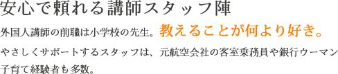 安心で頼れる講師スタッフ陣　外国人講師の前職は小学校の先生。教えることが何より好き。やさしくサポートするスタッフは、元航空会社の客室乗務員や銀行ウーマン。子育て経験者も多数。